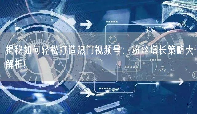揭秘如何轻松打造热门视频号:粉丝增长策略大解析!