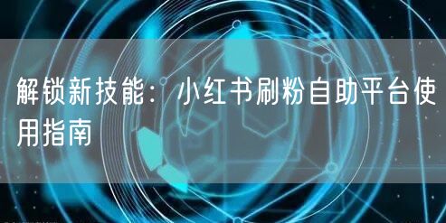 解锁新技能:小红书刷粉自助平台使用指南
